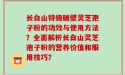长白山特级破壁灵芝孢子粉的功效与使用方法？全面解析长白山灵芝孢子粉的营养价值和服用技巧？