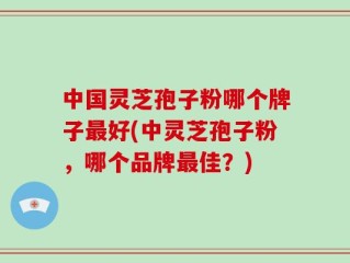 中国灵芝孢子粉哪个牌子最好(中灵芝孢子粉，哪个品牌最佳？)
