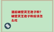 酒后破壁灵芝孢子粉？破壁灵芝孢子粉应该怎么吃
