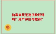 仙客来灵芝孢子粉好评吗?用户评价与推荐?