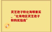 灵芝孢子粉北海哪里买_“北海地区灵芝孢子粉购买指南”