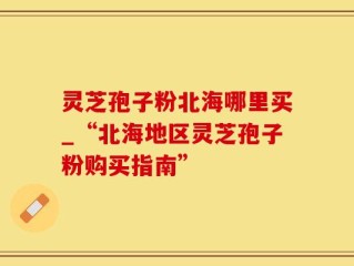 灵芝孢子粉北海哪里买_“北海地区灵芝孢子粉购买指南”