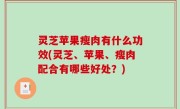灵芝苹果瘦肉有什么功效(灵芝、苹果、瘦肉配合有哪些好处？)