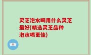 灵芝泡水喝用什么灵芝最好(精选灵芝品种 泡水喝更佳)