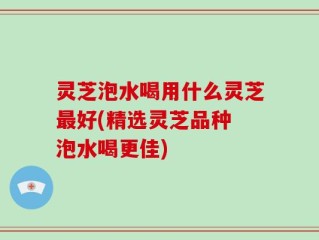 灵芝泡水喝用什么灵芝最好(精选灵芝品种 泡水喝更佳)