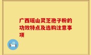 广西瑶山灵芝孢子粉的功效特点及选购注意事项