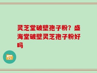 灵芝堂破壁孢子粉？盛海堂破壁灵芝孢子粉好吗