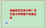南国绿灵芝孢子粉？灵芝孢子粉哪里产的最正宗