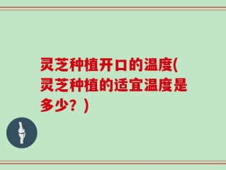 灵芝种植开口的温度(灵芝种植的适宜温度是多少？)