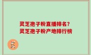 灵芝孢子粉直播排名？灵芝孢子粉产地排行榜