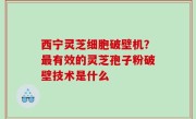 西宁灵芝细胞破壁机？最有效的灵芝孢子粉破壁技术是什么