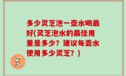 多少灵芝泡一壶水喝最好(灵芝泡水的最佳用量是多少？建议每壶水使用多少灵芝？)
