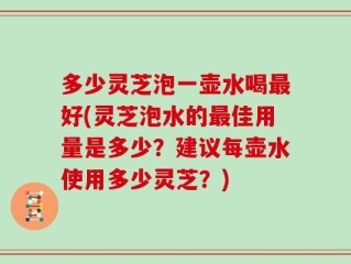 多少灵芝泡一壶水喝最好(灵芝泡水的最佳用量是多少？建议每壶水使用多少灵芝？)