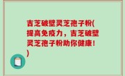 吉芝破壁灵芝孢子粉(提高免疫力，吉芝破壁灵芝孢子粉助你健康！)