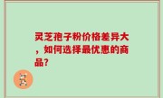 灵芝孢子粉价格差异大，如何选择最优惠的商品？