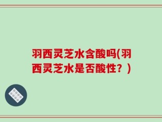 羽西灵芝水含酸吗(羽西灵芝水是否酸性？)