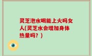 灵芝泡水喝能上火吗女人(灵芝水会增加身体热量吗？)