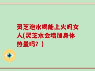 灵芝泡水喝能上火吗女人(灵芝水会增加身体热量吗？)