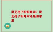 灵芝孢子粉服用法？灵芝孢子粉开水还是温水泡