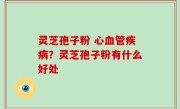 灵芝孢子粉 心血管疾病？灵芝孢子粉有什么好处