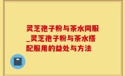 灵芝孢子粉与茶水同服_灵芝孢子粉与茶水搭配服用的益处与方法