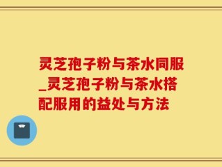 灵芝孢子粉与茶水同服_灵芝孢子粉与茶水搭配服用的益处与方法