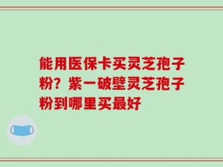 能用医保卡买灵芝孢子粉？紫一破壁灵芝孢子粉到哪里买最好