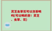 灵芝虫草花可以泡茶喝吗(可以喝的茶！灵芝、虫草、花)