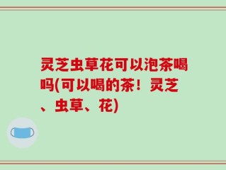 灵芝虫草花可以泡茶喝吗(可以喝的茶！灵芝、虫草、花)