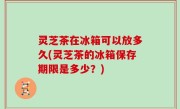 灵芝茶在冰箱可以放多久(灵芝茶的冰箱保存期限是多少？)