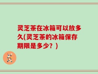 灵芝茶在冰箱可以放多久(灵芝茶的冰箱保存期限是多少？)
