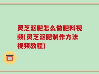 灵芝沤肥怎么做肥料视频(灵芝沤肥制作方法视频教程)