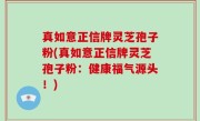 真如意正信牌灵芝孢子粉(真如意正信牌灵芝孢子粉：健康福气源头！)