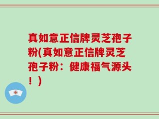 真如意正信牌灵芝孢子粉(真如意正信牌灵芝孢子粉：健康福气源头！)