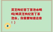 灵芝枸杞苦丁茶泡水喝吗(喝灵芝枸杞苦丁茶泡水，你需要知道这些！)
