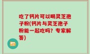 吃了钙片可以喝灵芝孢子粉(钙片与灵芝孢子粉能一起吃吗？专家解答)