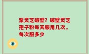紫灵芝破壁？破壁灵芝孢子粉每天服用几次，每次服多少