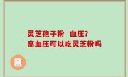 灵芝孢子粉  血压？高血压可以吃灵芝粉吗