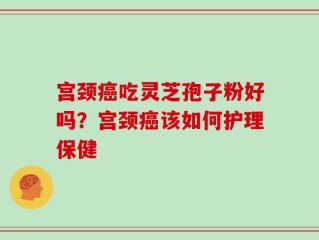 宫颈癌吃灵芝孢子粉好吗？宫颈癌该如何护理保健