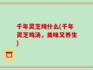 千年灵芝炖什么(千年灵芝鸡汤，美味又养生)