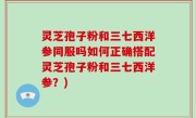 灵芝孢子粉和三七西洋参同服吗如何正确搭配灵芝孢子粉和三七西洋参？)