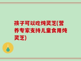 孩子可以吃炖灵芝(营养专家支持儿童食用炖灵芝)