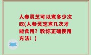 人参灵芝可以煮多少次吃(人参灵芝煮几次才能食用？教你正确使用方法！)