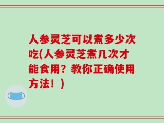 人参灵芝可以煮多少次吃(人参灵芝煮几次才能食用？教你正确使用方法！)