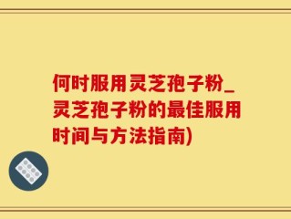 何时服用灵芝孢子粉_灵芝孢子粉的最佳服用时间与方法指南)