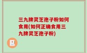 三九牌灵芝孢子粉如何食用(如何正确食用三九牌灵芝孢子粉)