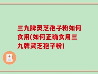 三九牌灵芝孢子粉如何食用(如何正确食用三九牌灵芝孢子粉)