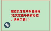 破壁灵芝孢子粉直接吃(吃灵芝孢子粉有妙招，快来了解！)