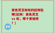 紫色灵芝和蛇的区别在哪(区别：紫色灵芝 vs 蛇，哪个更独特？)