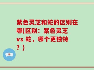 紫色灵芝和蛇的区别在哪(区别：紫色灵芝 vs 蛇，哪个更独特？)